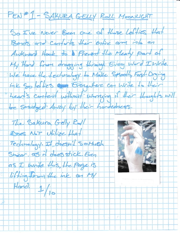 So I've never been one of those lefties that bends and contorts their entire arm into an awkward hook to prevent the meaty part of my hand from dragging through every word I write. We ahve the technology to make smooth, fast-drying ink for lefties everywhere to write to their heart's content without worrying if their thoughts witll be smudged away by their handedness. The Sakura Gelly Roll does not utilize that technology. It doesn't so much smear as it does stick. Even as I write this, the page is lifting from the ink on my hand. 1/10. Pictured: a left hand stained with blue ink